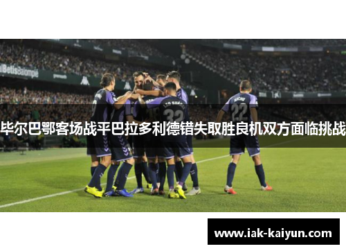 毕尔巴鄂客场战平巴拉多利德错失取胜良机双方面临挑战