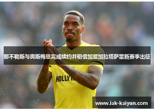 那不勒斯与奥斯梅恩完成续约并租借加盟加拉塔萨雷新赛季出征