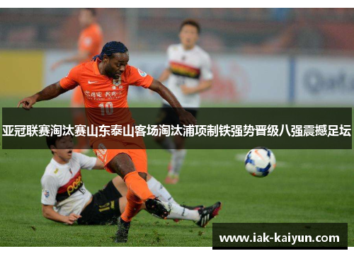 亚冠联赛淘汰赛山东泰山客场淘汰浦项制铁强势晋级八强震撼足坛 亚冠联赛淘汰赛山东泰山客场淘汰浦项制铁强势晋级八强震撼足坛