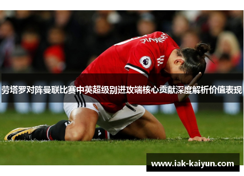 劳塔罗对阵曼联比赛中英超级别进攻端核心贡献深度解析价值表现