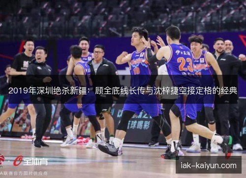 2019年深圳绝杀新疆:顾全底线长传与沈梓捷空接定格的经典 2019年深圳绝杀新疆:顾全底线长传与沈梓捷空接定格的经典